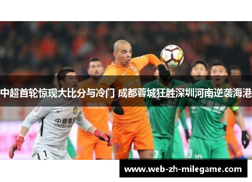 中超首轮惊现大比分与冷门 成都蓉城狂胜深圳河南逆袭海港 中超首轮惊现大比分与冷门 成都蓉城狂胜深圳河南逆袭海港