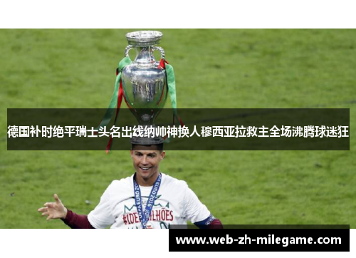 德国补时绝平瑞士头名出线纳帅神换人穆西亚拉救主全场沸腾球迷狂