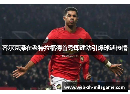 齐尔克泽在老特拉福德首秀即建功引爆球迷热情